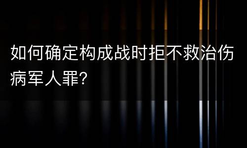 如何确定构成战时拒不救治伤病军人罪？