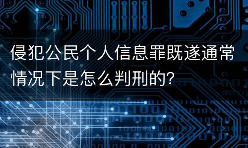 侵犯公民个人信息罪既遂通常情况下是怎么判刑的？
