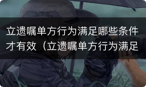 立遗嘱单方行为满足哪些条件才有效（立遗嘱单方行为满足哪些条件才有效呢）