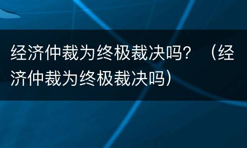 经济仲裁为终极裁决吗？（经济仲裁为终极裁决吗）