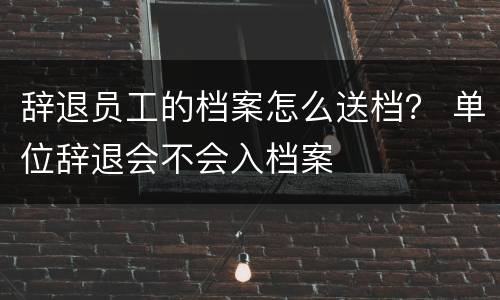 辞退员工的档案怎么送档？ 单位辞退会不会入档案