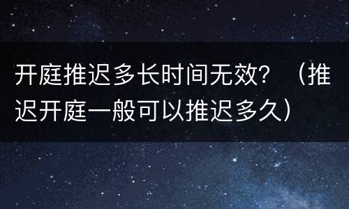 开庭推迟多长时间无效？（推迟开庭一般可以推迟多久）