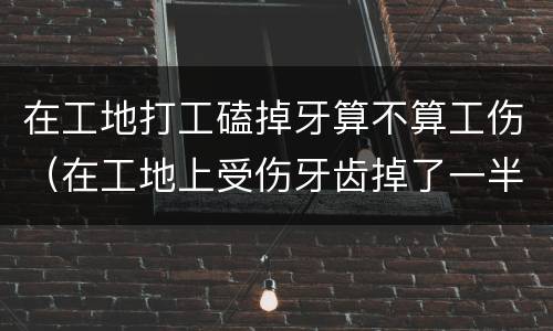 在工地打工磕掉牙算不算工伤（在工地上受伤牙齿掉了一半怎么赔偿）
