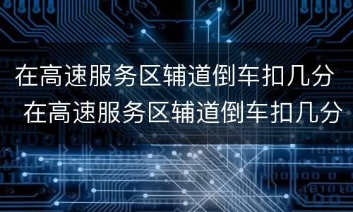 在高速服务区辅道倒车扣几分 在高速服务区辅道倒车扣几分罚款多少