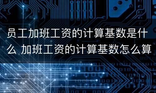 员工加班工资的计算基数是什么 加班工资的计算基数怎么算
