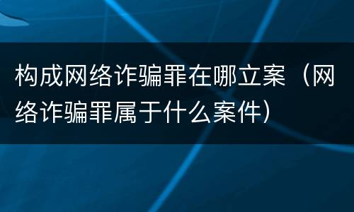 构成网络诈骗罪在哪立案（网络诈骗罪属于什么案件）