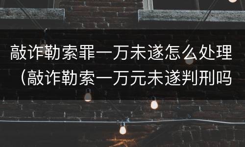 敲诈勒索罪一万未遂怎么处理（敲诈勒索一万元未遂判刑吗）