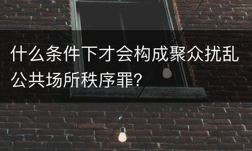 什么条件下才会构成聚众扰乱公共场所秩序罪？