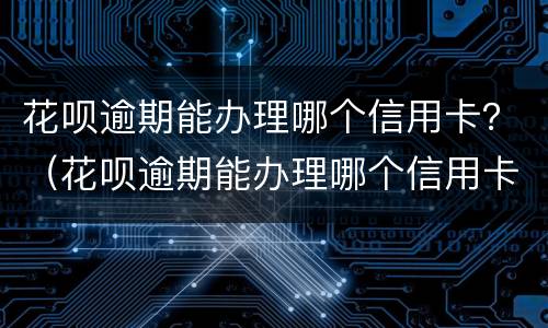 花呗逾期能办理哪个信用卡？（花呗逾期能办理哪个信用卡还款）