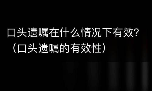 口头遗嘱在什么情况下有效？（口头遗嘱的有效性）