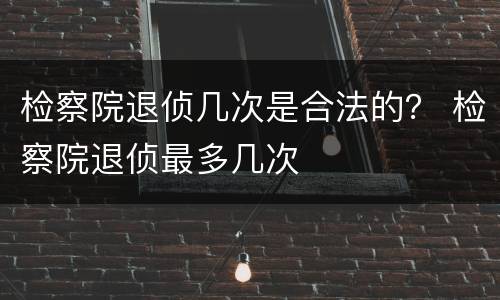 检察院退侦几次是合法的？ 检察院退侦最多几次