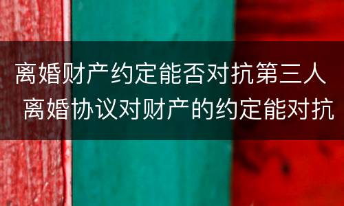 离婚财产约定能否对抗第三人 离婚协议对财产的约定能对抗第三人吗
