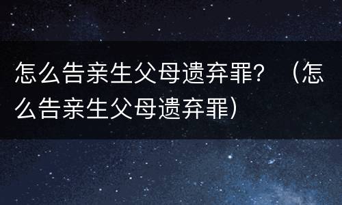 怎么告亲生父母遗弃罪？（怎么告亲生父母遗弃罪）
