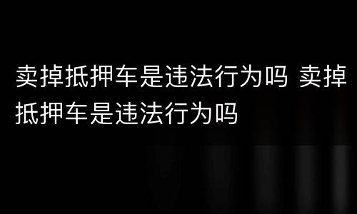 卖掉抵押车是违法行为吗 卖掉抵押车是违法行为吗