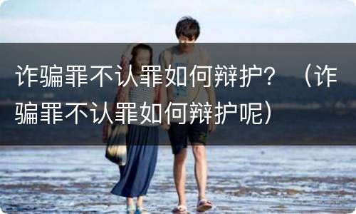 诈骗罪不认罪如何辩护？（诈骗罪不认罪如何辩护呢）