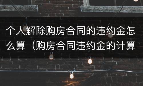 个人解除购房合同的违约金怎么算（购房合同违约金的计算）