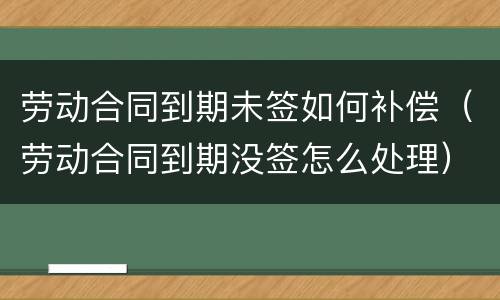 劳动合同到期未签如何补偿（劳动合同到期没签怎么处理）