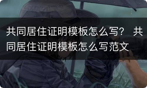 共同居住证明模板怎么写？ 共同居住证明模板怎么写范文