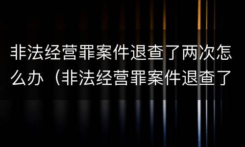 非法经营罪案件退查了两次怎么办（非法经营罪案件退查了两次怎么办啊）