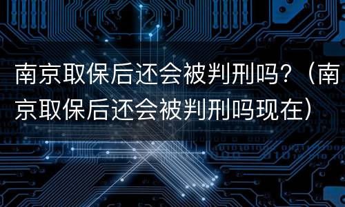 南京取保后还会被判刑吗?（南京取保后还会被判刑吗现在）