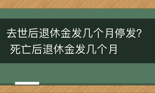 去世后退休金发几个月停发？ 死亡后退休金发几个月