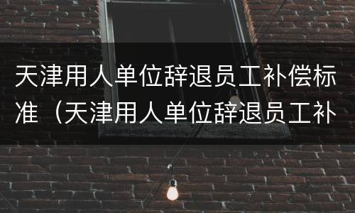 天津用人单位辞退员工补偿标准（天津用人单位辞退员工补偿标准文件）