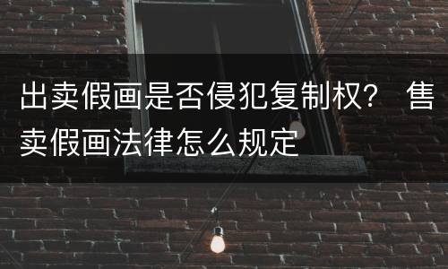 出卖假画是否侵犯复制权？ 售卖假画法律怎么规定