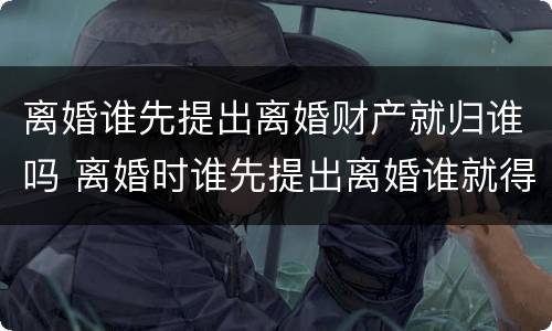 离婚谁先提出离婚财产就归谁吗 离婚时谁先提出离婚谁就得给对方钱吗