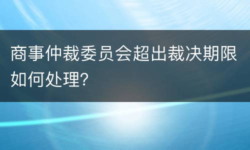 商事仲裁委员会超出裁决期限如何处理？