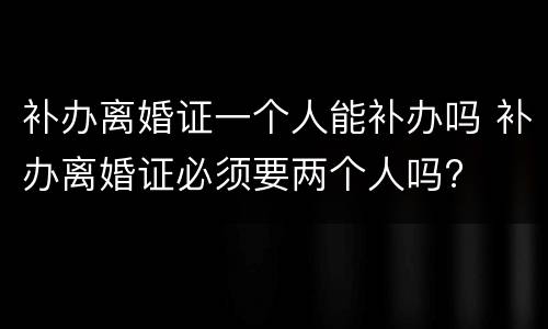 补办离婚证一个人能补办吗 补办离婚证必须要两个人吗?