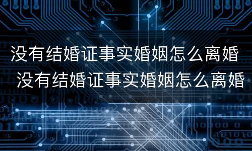 没有结婚证事实婚姻怎么离婚 没有结婚证事实婚姻怎么离婚呢