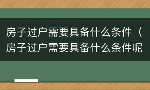 房子过户需要具备什么条件（房子过户需要具备什么条件呢）