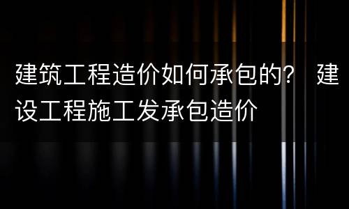 建筑工程造价如何承包的？ 建设工程施工发承包造价