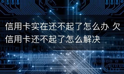 信用卡实在还不起了怎么办 欠信用卡还不起了怎么解决