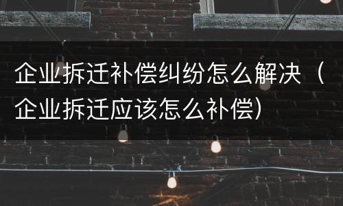 企业拆迁补偿纠纷怎么解决（企业拆迁应该怎么补偿）