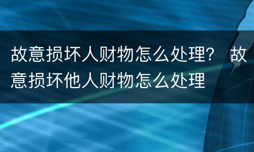 故意损坏人财物怎么处理？ 故意损坏他人财物怎么处理