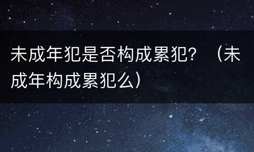 未成年犯是否构成累犯？（未成年构成累犯么）