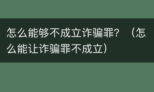 怎么能够不成立诈骗罪？（怎么能让诈骗罪不成立）