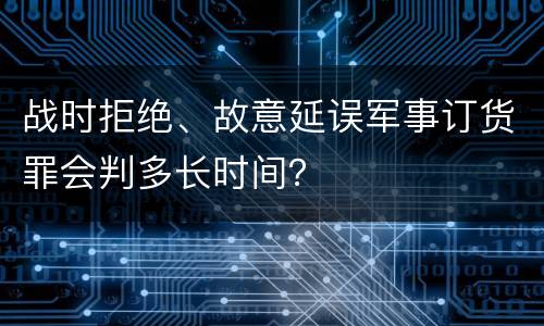 战时拒绝、故意延误军事订货罪会判多长时间？