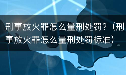 刑事放火罪怎么量刑处罚?（刑事放火罪怎么量刑处罚标准）