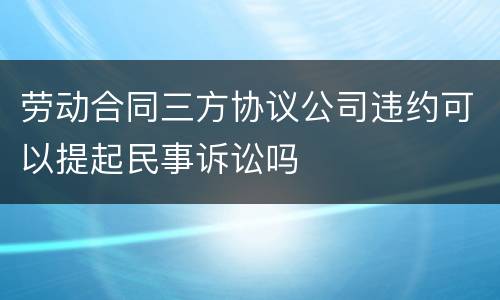 劳动合同三方协议公司违约可以提起民事诉讼吗