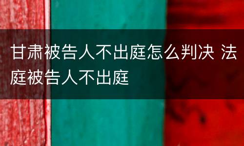 甘肃被告人不出庭怎么判决 法庭被告人不出庭
