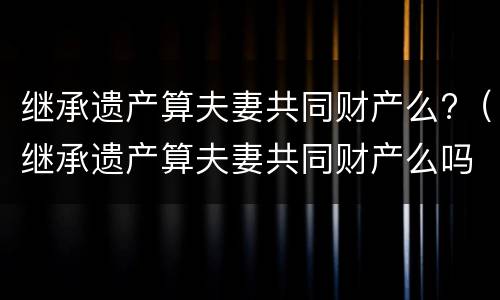 继承遗产算夫妻共同财产么?（继承遗产算夫妻共同财产么吗）