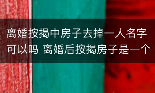 离婚按揭中房子去掉一人名字可以吗 离婚后按揭房子是一个人名字可以售卖吗