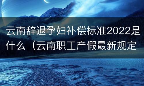 云南辞退孕妇补偿标准2022是什么（云南职工产假最新规定2020）