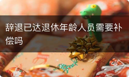 辞退已达退休年龄人员需要补偿吗
