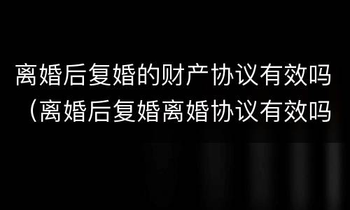 离婚后复婚的财产协议有效吗（离婚后复婚离婚协议有效吗）