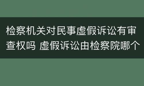 检察机关对民事虚假诉讼有审查权吗 虚假诉讼由检察院哪个部门侦查