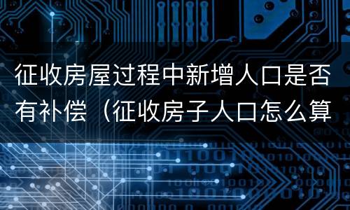 征收房屋过程中新增人口是否有补偿（征收房子人口怎么算）