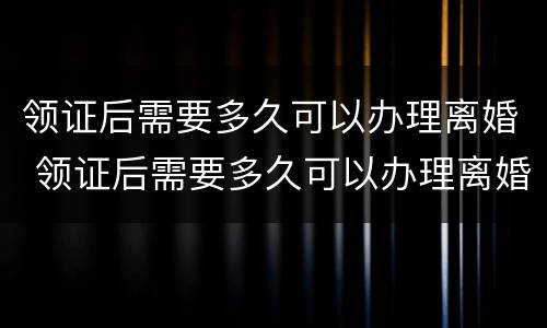 领证后需要多久可以办理离婚 领证后需要多久可以办理离婚证